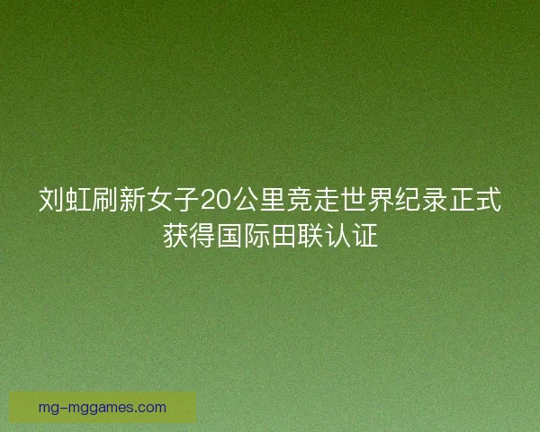 刘虹刷新女子20公里竞走世界纪录正式获得国际田联认证