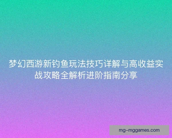 梦幻西游新钓鱼玩法技巧详解与高收益实战攻略全解析进阶指南分享