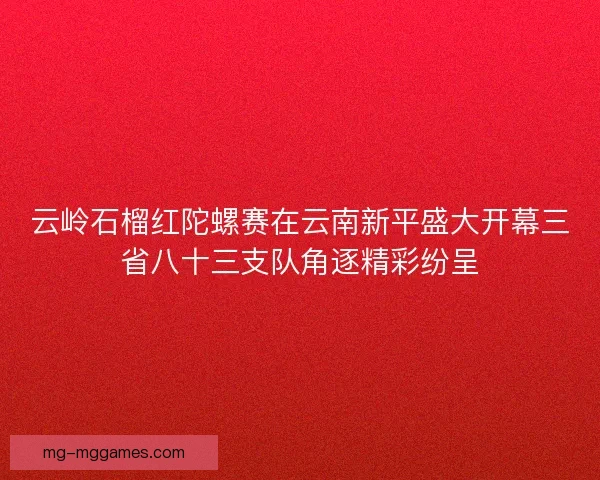 云岭石榴红陀螺赛在云南新平盛大开幕三省八十三支队角逐精彩纷呈