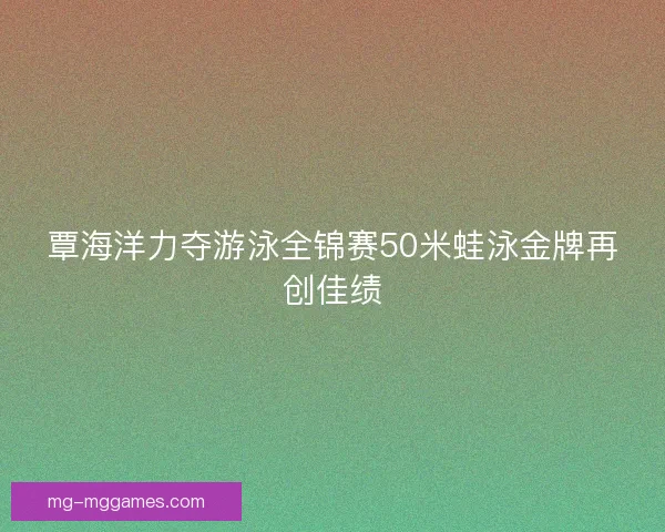 覃海洋力夺游泳全锦赛50米蛙泳金牌再创佳绩