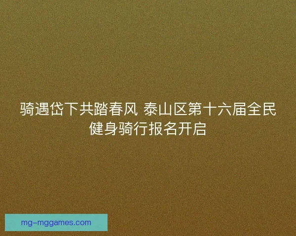 骑遇岱下共踏春风 泰山区第十六届全民健身骑行报名开启