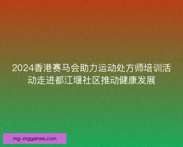 2024香港赛马会助力运动处方师培训活动走进都江堰社区推动健康发展 2024香港赛马会助力运动处方师培训活动走进都江堰社区推动健康发展