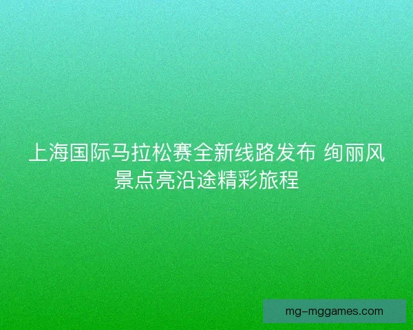 上海国际马拉松赛全新线路发布 绚丽风景点亮沿途精彩旅程