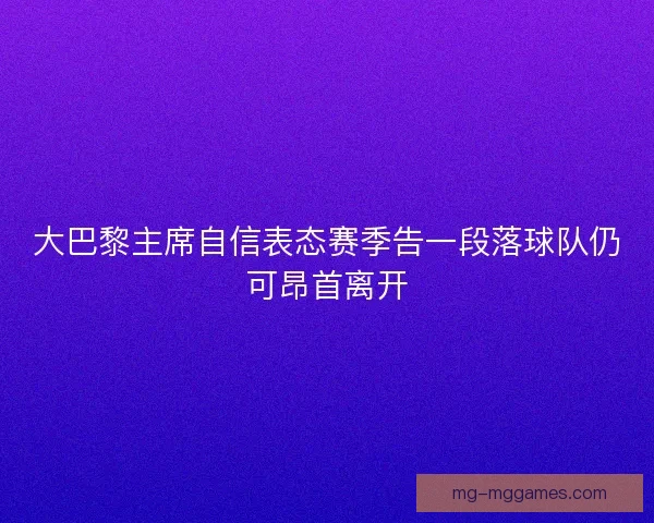 大巴黎主席自信表态赛季告一段落球队仍可昂首离开 大巴黎主席自信表态赛季告一段落球队仍可昂首离开