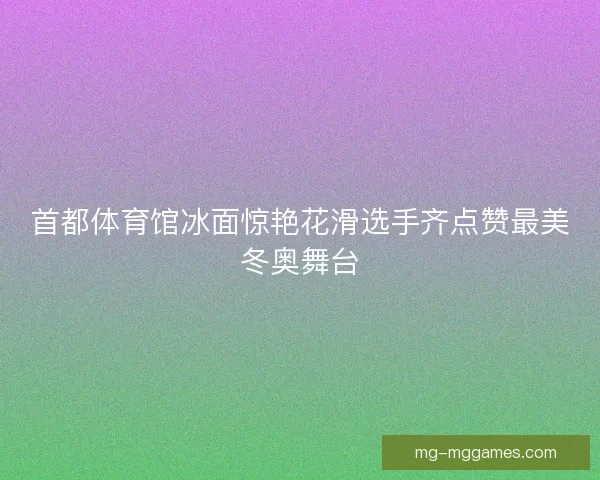 首都体育馆冰面惊艳花滑选手齐点赞最美冬奥舞台