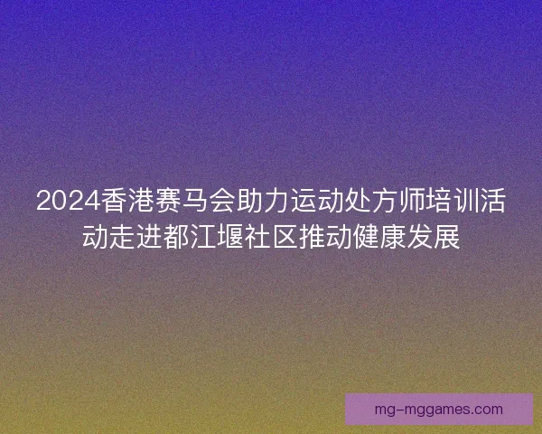 2024香港赛马会助力运动处方师培训活动走进都江堰社区推动健康发展