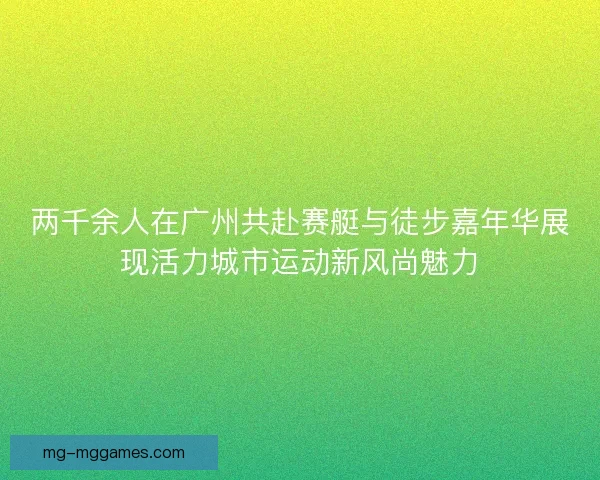 两千余人在广州共赴赛艇与徒步嘉年华展现活力城市运动新风尚魅力 两千余人在广州共赴赛艇与徒步嘉年华展现活力城市运动新风尚魅力