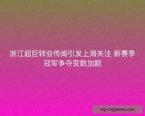浙江超巨转会传闻引发上海关注 新赛季冠军争夺变数加剧
