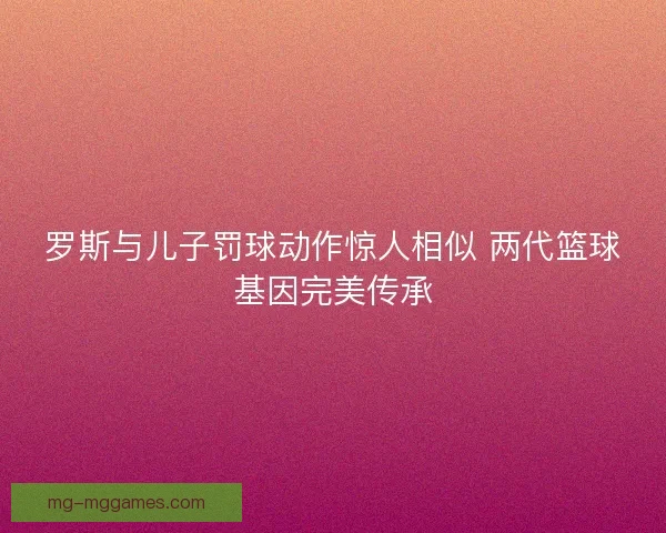 罗斯与儿子罚球动作惊人相似 两代篮球基因完美传承 罗斯与儿子罚球动作惊人相似 两代篮球基因完美传承