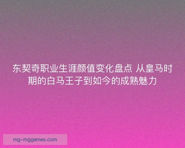 东契奇职业生涯颜值变化盘点 从皇马时期的白马王子到如今的成熟魅力