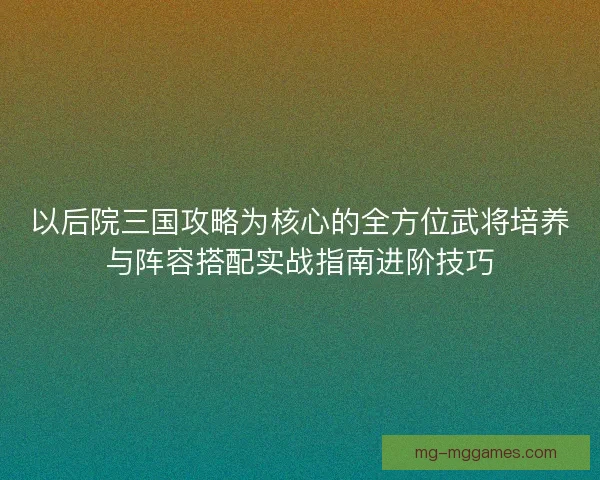 以后院三国攻略为核心的全方位武将培养与阵容搭配实战指南进阶技巧