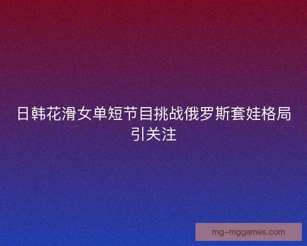 日韩花滑女单短节目挑战俄罗斯套娃格局引关注