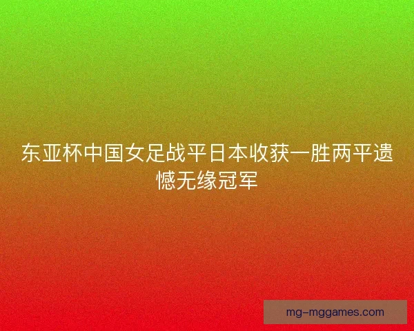 东亚杯中国女足战平日本收获一胜两平遗憾无缘冠军