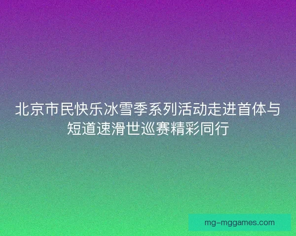 北京市民快乐冰雪季系列活动走进首体与短道速滑世巡赛精彩同行
